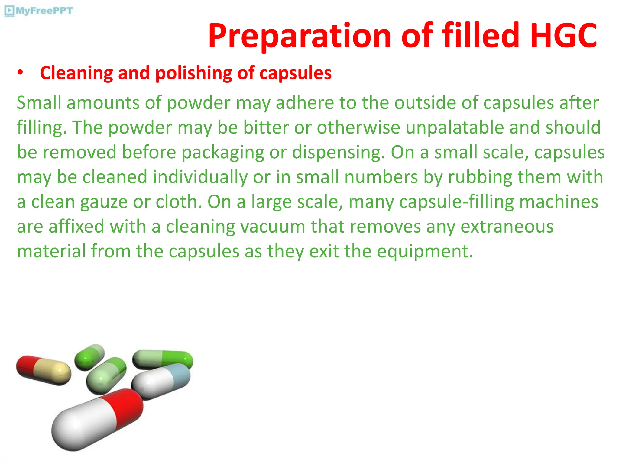 Preparation of filled HGC
• Cleaning and polishing of capsules
Small amounts of powder may adhere to the outside of capsules after
filling. The powder may be bitter or otherwise unpalatable and should
be removed before packaging or dispensing. On a small scale, capsules
may be cleaned individually or in small numbers by rubbing them with
a clean gauze or cloth. On a large scale, many capsule-filling machines
are affixed with a cleaning vacuum that removes any extraneous
material from the capsules as they exit the equipment.
 