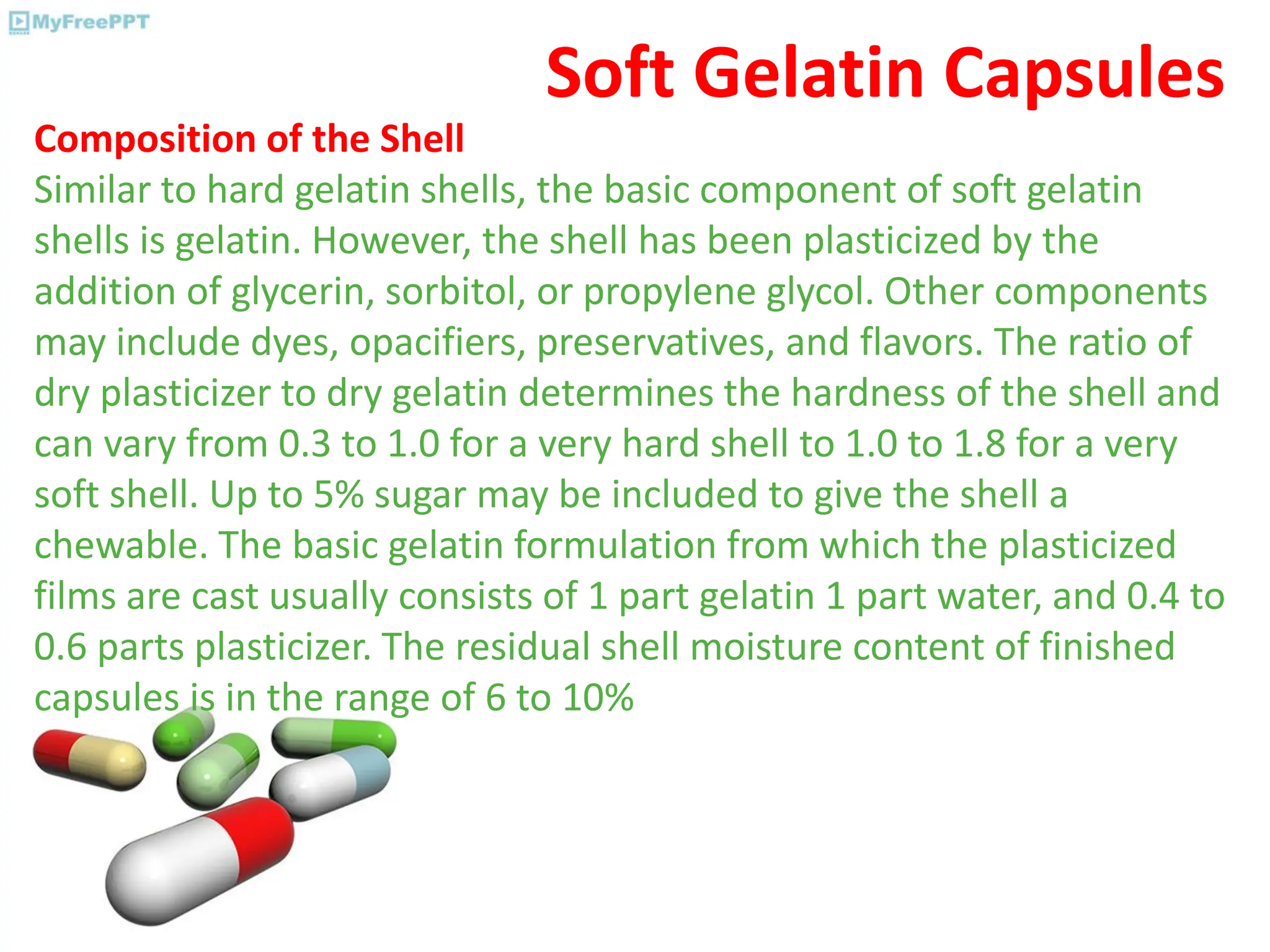 Soft Gelatin Capsules
Composition of the Shell
Similar to hard gelatin shells, the basic component of soft gelatin
shells is gelatin. However, the shell has been plasticized by the
addition of glycerin, sorbitol, or propylene glycol. Other components
may include dyes, opacifiers, preservatives, and flavors. The ratio of
dry plasticizer to dry gelatin determines the hardness of the shell and
can vary from 0.3 to 1.0 for a very hard shell to 1.0 to 1.8 for a very
soft shell. Up to 5% sugar may be included to give the shell a
chewable. The basic gelatin formulation from which the plasticized
films are cast usually consists of 1 part gelatin 1 part water, and 0.4 to
0.6 parts plasticizer. The residual shell moisture content of finished
capsules is in the range of 6 to 10%
 