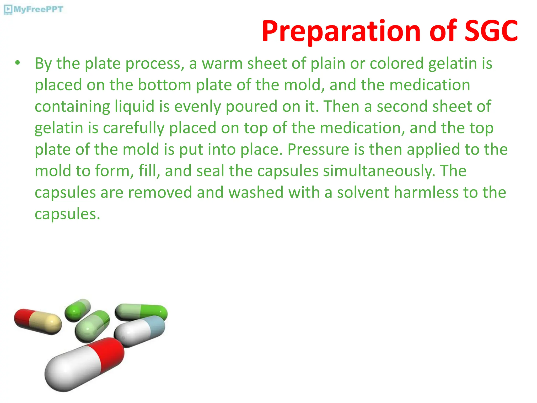 Preparation of SGC
• By the plate process, a warm sheet of plain or colored gelatin is
placed on the bottom plate of the mold, and the medication
containing liquid is evenly poured on it. Then a second sheet of
gelatin is carefully placed on top of the medication, and the top
plate of the mold is put into place. Pressure is then applied to the
mold to form, fill, and seal the capsules simultaneously. The
capsules are removed and washed with a solvent harmless to the
capsules.
 