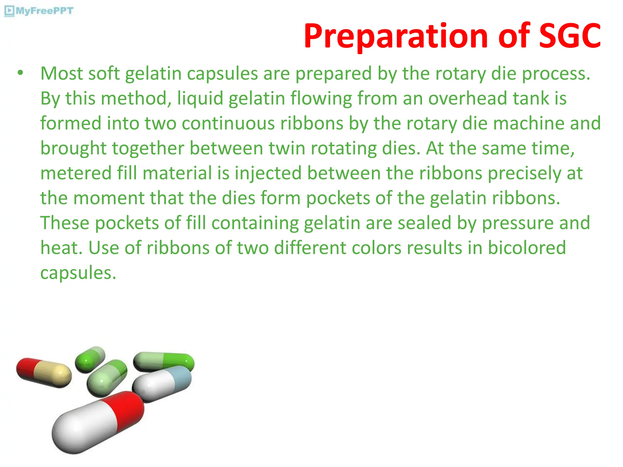 Preparation of SGC
• Most soft gelatin capsules are prepared by the rotary die process.
By this method, liquid gelatin flowing from an overhead tank is
formed into two continuous ribbons by the rotary die machine and
brought together between twin rotating dies. At the same time,
metered fill material is injected between the ribbons precisely at
the moment that the dies form pockets of the gelatin ribbons.
These pockets of fill containing gelatin are sealed by pressure and
heat. Use of ribbons of two different colors results in bicolored
capsules.
 