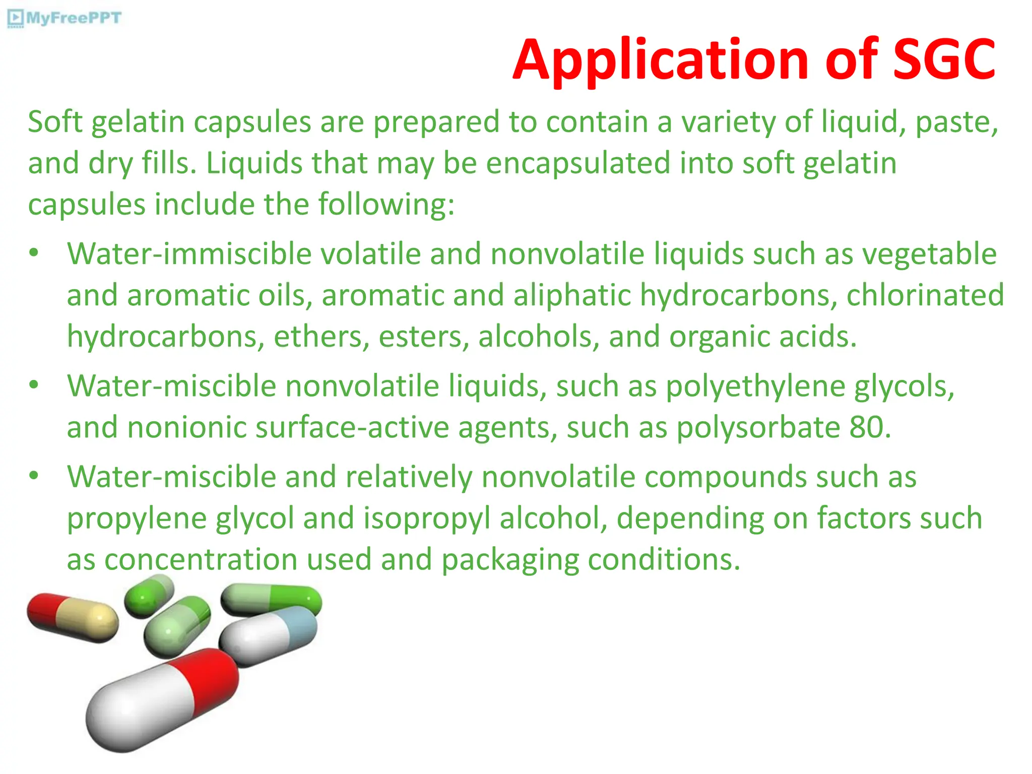 Application of SGC
Soft gelatin capsules are prepared to contain a variety of liquid, paste,
and dry fills. Liquids that may be encapsulated into soft gelatin
capsules include the following:
• Water-immiscible volatile and nonvolatile liquids such as vegetable
and aromatic oils, aromatic and aliphatic hydrocarbons, chlorinated
hydrocarbons, ethers, esters, alcohols, and organic acids.
• Water-miscible nonvolatile liquids, such as polyethylene glycols,
and nonionic surface-active agents, such as polysorbate 80.
• Water-miscible and relatively nonvolatile compounds such as
propylene glycol and isopropyl alcohol, depending on factors such
as concentration used and packaging conditions.
 