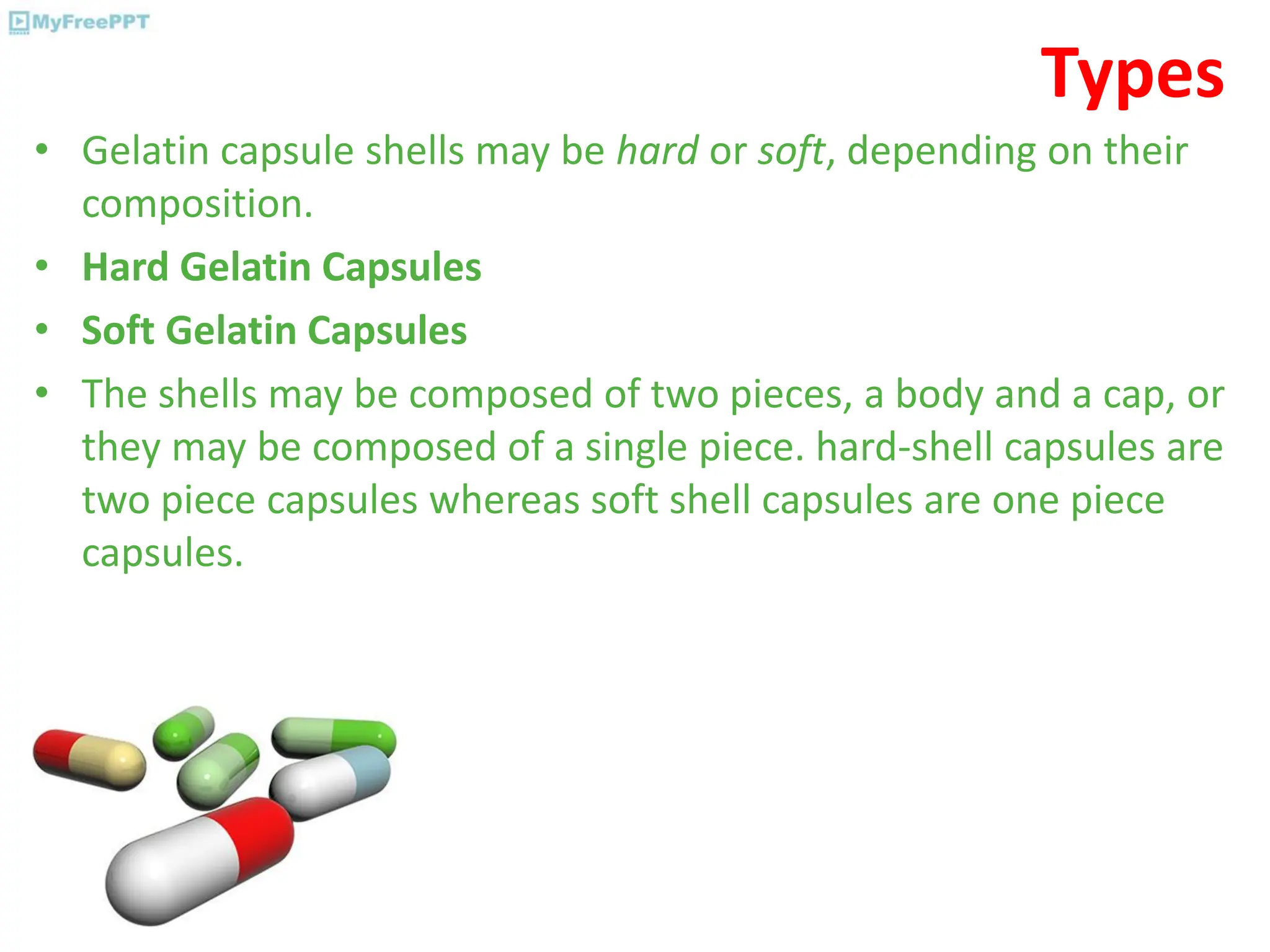 Types
• Gelatin capsule shells may be hard or soft, depending on their
composition.
• Hard Gelatin Capsules
• Soft Gelatin Capsules
• The shells may be composed of two pieces, a body and a cap, or
they may be composed of a single piece. hard-shell capsules are
two piece capsules whereas soft shell capsules are one piece
capsules.
 