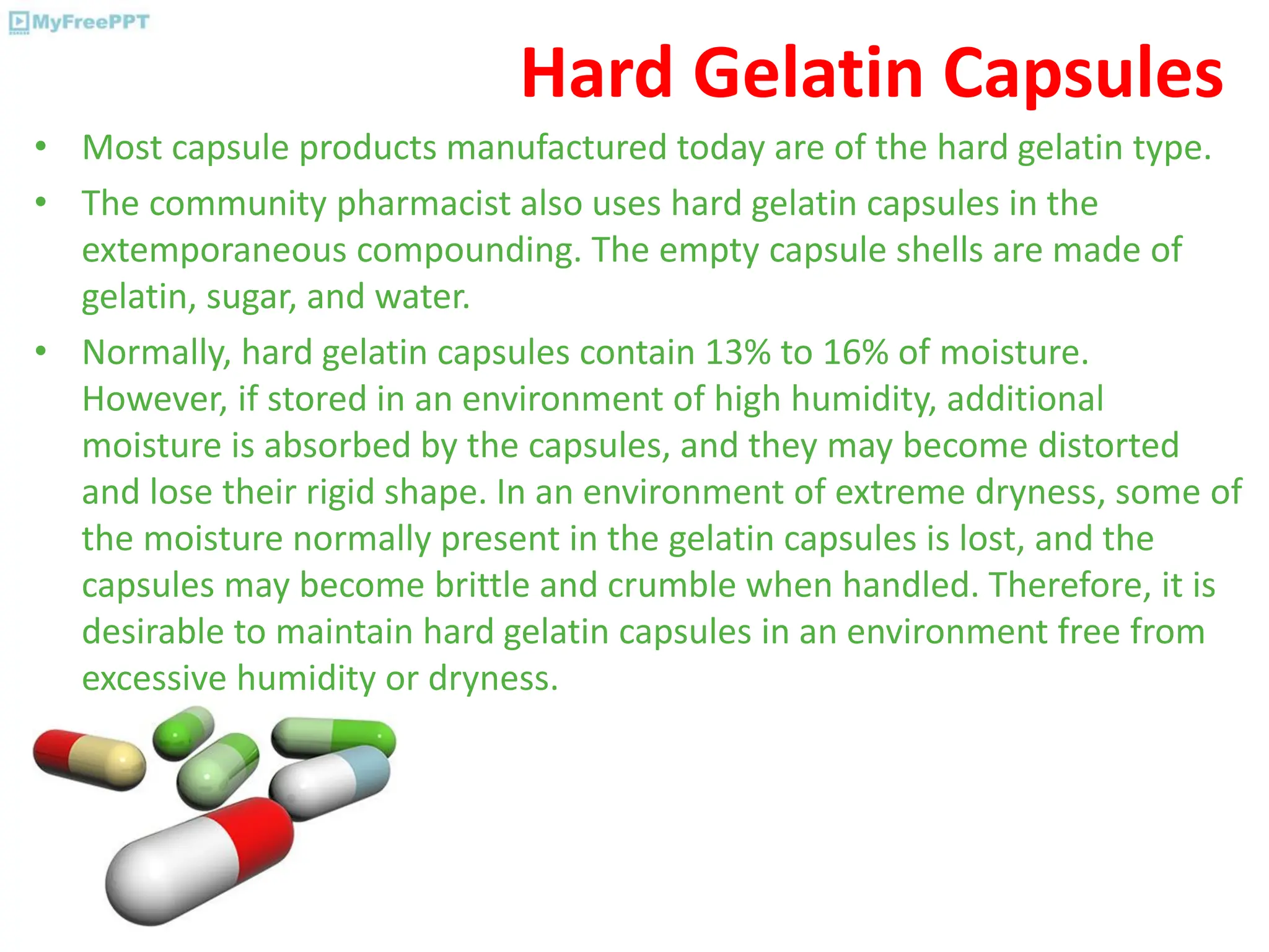 Hard Gelatin Capsules
• Most capsule products manufactured today are of the hard gelatin type.
• The community pharmacist also uses hard gelatin capsules in the
extemporaneous compounding. The empty capsule shells are made of
gelatin, sugar, and water.
• Normally, hard gelatin capsules contain 13% to 16% of moisture.
However, if stored in an environment of high humidity, additional
moisture is absorbed by the capsules, and they may become distorted
and lose their rigid shape. In an environment of extreme dryness, some of
the moisture normally present in the gelatin capsules is lost, and the
capsules may become brittle and crumble when handled. Therefore, it is
desirable to maintain hard gelatin capsules in an environment free from
excessive humidity or dryness.
 