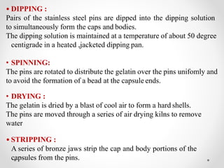 • DIPPING :
Pairs of the stainless steel pins are dipped into the dipping solution
to simultaneously form the caps and bodies.
The dipping solution is maintained at a temperature of about 50 degree
centigrade in a heated ,jacketed dipping pan.
• SPINNING:
The pins are rotated to distribute the gelatin over the pins unifomly and
to avoid the formation of a bead at the capsule ends.
• DRYING :
The gelatin is dried by a blast of cool air to form a hard shells.
The pins are moved through a series of air drying kilns to remove
water
• STRIPPING :
A series of bronze jaws strip the cap and body portions of the
capsules from the pins.
 