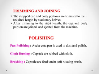 • The stripped cap and body portions are trimmed to the
required length by stationary knives.
• After trimming to the right length, the cap and body
portion are joined and ejected from the machine.
POLISHING
Pan Polishing : Acela-cota pan is used to dust and polish.
Cloth Dusting : Capsule are rubbed with cloth.
Brushing : Capsule are feed under soft rotating brush.
TRIMMING AND JOINING
 