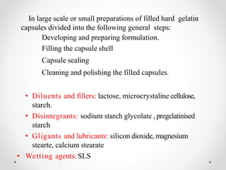 In large scale or small preparations of filled hard gelatin
capsules divided into the following general steps:
Developing and preparing formulation.
Filling the capsule shell
Capsule sealing
Cleaning and polishing the filled capsules.
• Diluents and fillers: lactose, microcrystaline cellulose,
starch.
• Disintegrants: sodium starch glycolate , pregelatinised
starch
• Gligants and lubricants: silicon dioxide, magnesium
stearte, calcium stearate
• Wetting agents: SLS
 
