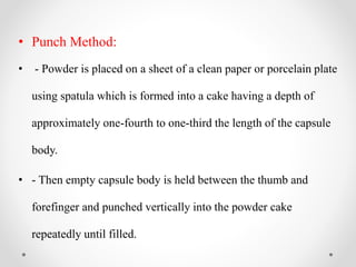 • Punch Method:
• - Powder is placed on a sheet of a clean paper or porcelain plate
using spatula which is formed into a cake having a depth of
approximately one-fourth to one-third the length of the capsule
body.
• - Then empty capsule body is held between the thumb and
forefinger and punched vertically into the powder cake
repeatedly until filled.
 