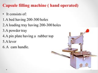 Capsule filling machine ( hand operated)
• It consists of:
1.A bed having 200-300 holes
2.A loading tray having 200-300 holes
3.A powder tray
4.A pin plate having a rubber top
5.Alever
6.A cam handle.
 