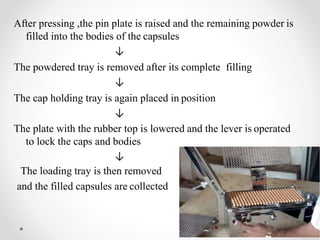 After pressing ,the pin plate is raised and the remaining powder is
filled into the bodies of the capsules
↓
The powdered tray is removed after its complete filling
↓
The cap holding tray is again placed in position
↓
The plate with the rubber top is lowered and the lever is operated
to lock the caps and bodies
↓
The loading tray is then removed
and the filled capsules are collected
 