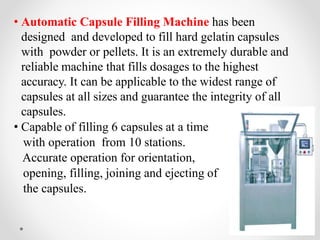 • Automatic Capsule Filling Machine has been
designed and developed to fill hard gelatin capsules
with powder or pellets. It is an extremely durable and
reliable machine that fills dosages to the highest
accuracy. It can be applicable to the widest range of
capsules at all sizes and guarantee the integrity of all
capsules.
• Capable of filling 6 capsules at a time
with operation from 10 stations.
Accurate operation for orientation,
opening, filling, joining and ejecting of
the capsules.
 