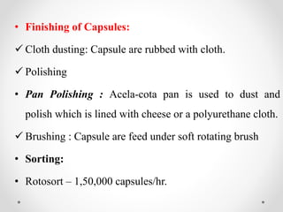 • Finishing of Capsules:
 Cloth dusting: Capsule are rubbed with cloth.
 Polishing
• Pan Polishing : Acela-cota pan is used to dust and
polish which is lined with cheese or a polyurethane cloth.
 Brushing : Capsule are feed under soft rotating brush
• Sorting:
• Rotosort – 1,50,000 capsules/hr.
 