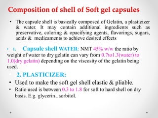 Composition of shell of Soft gel capsules
• The capsule shell is basically composed of Gelatin, a plasticizer
& water. It may contain additional ingredients such as
preservative, coloring & opacifying agents, flavorings, sugars,
acids & medicaments to achieve desired effects
• 1. Capsule shell WATER: NMT 45% w/w the ratio by
weight of water to dry gelatin can vary from 0.7to1.3(water) to
1.0(dry gelatin) depending on the viscosity of the gelatin being
used.
• .2. PLASTICIZER:
• Used to make the soft gel shell elastic & pliable.
• Ratio used is between 0.3 to 1.8 for soft to hard shell on dry
basis. E.g. glycerin , sorbitol.
 