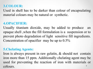 3.COLOUR:
Used in shell has to be darker than colour of encapsulating
material colours may be natural or synthetic.
4.OPACIFIER:
Usually titanium dioxide, may be added to produce an
opaque shell ,when the fill formulation is a suspension or to
prevent photo degradation of light sensitive fill ingredients.
Concentration of opacifier may be up to 0.5%
5.Chelating Agents:
Iron is always present in raw gelatin, & should not contain
iron more than 15 ppm. Additionally chelating agent may be
used for preventing the reaction of iron with materials or
colours.
 