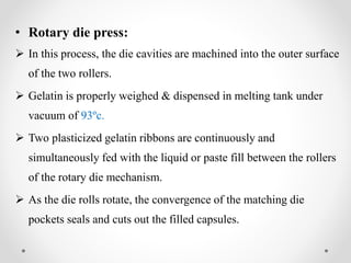 • Rotary die press:
 In this process, the die cavities are machined into the outer surface
of the two rollers.
 Gelatin is properly weighed & dispensed in melting tank under
vacuum of 93ºc.
 Two plasticized gelatin ribbons are continuously and
simultaneously fed with the liquid or paste fill between the rollers
of the rotary die mechanism.
 As the die rolls rotate, the convergence of the matching die
pockets seals and cuts out the filled capsules.
 