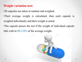 Weight variation test:
•20 capsules are taken at random and weighed.
•Their average weight is calculated, then each capsule is
weighed individually and their weight is noted.
•The capsule passes the test if the weight of individual capsule
falls with in 90-110% of the average weight.
 