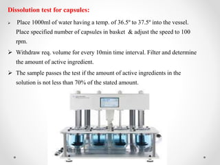 Dissolution test for capsules:
 Place 1000ml of water having a temp. of 36.5º to 37.5º into the vessel.
Place specified number of capsules in basket & adjust the speed to 100
rpm.
 Withdraw req. volume for every 10min time interval. Filter and determine
the amount of active ingredient.
 The sample passes the test if the amount of active ingredients in the
solution is not less than 70% of the stated amount.
 