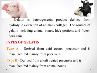 GELATIN
Gelatin is heterogeneous product derived from
hydrolytic extraction of animal's collagen. The sources of
gelatin including animal bones, hide portions and frozen
pork skin.
TYPES OF GELATIN
Type A - Derived from acid treated precursor and is
manufactured mainly from pork skin.
Type B - Derived from alkali treated precursor and is
manufactured mainly from animal bones.
 