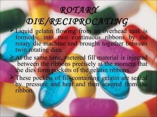ROTARY
DIE/RECIPROCATING
Liquid gelatin flowing from an overhead tank is
formed into two continuous ribbons by the
rotary die machine and brought together between
twin rotating dies.
At the same time, metered fill material is injected
between the ribbons precisely at the moment that
the dies form pockets of the gelatin ribbons.
These pockets of fill-containing gelatin are sealed
by pressure and heat and then severed from the
ribbon.
 