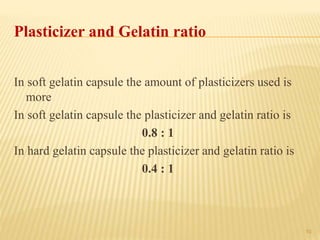 10
Plasticizer and Gelatin ratio
In soft gelatin capsule the amount of plasticizers used is
more
In soft gelatin capsule the plasticizer and gelatin ratio is
0.8 : 1
In hard gelatin capsule the plasticizer and gelatin ratio is
0.4 : 1
 