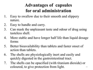 13
Advantages of capsules
for oral administration
1. Easy to swallow due to their smooth and slippery
nature.
2. Easy to handle and carry.
3. Can mask the unpleasant taste and odour of drug using
tasteless shell.
4. More stable and have longer half life than liquid dosage
forms
5. Better bioavailability than tablets and faster onset of
action than tablets.
6. The shells are physiologically inert and easily and
quickly digested in the gastrointestinal tract.
7. The shells can be opacified (with titanium dioxide) or
coloured, to give protection from light.
 