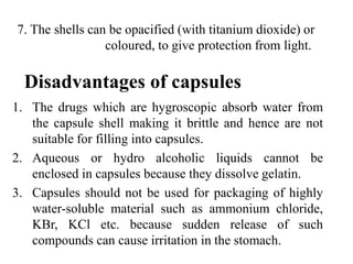 Disadvantages of capsules
1. The drugs which are hygroscopic absorb water from
the capsule shell making it brittle and hence are not
suitable for filling into capsules.
2. Aqueous or hydro alcoholic liquids cannot be
enclosed in capsules because they dissolve gelatin.
3. Capsules should not be used for packaging of highly
water-soluble material such as ammonium chloride,
KBr, KCl etc. because sudden release of such
compounds can cause irritation in the stomach.
7. The shells can be opacified (with titanium dioxide) or
coloured, to give protection from light.
 