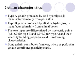 18
Gelatin charecteristics
 Type A gelatin produced by acid hydrolysis, is
manufactured mainly from pork skin
 Type B gelatin produced by alkaline hydrolysis, is
manufactured mainly from animal bones
 The two types are differentiated by isoelectric points
(4.8-5.0 for type B and 7.0-9.0 for type A) and their
viscosity building properties and film-forming
characteristics.
 Bone gelatin contributes firmness, where as pork skin
gelatin contributes plasticity clarity
 