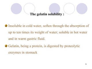 19
The gelatin solubility :
Insoluble in cold water, soften through the absorption of
up to ten times its weight of water; soluble in hot water
and in warm gastric fluid.
Gelatin, being a protein, is digested by proteolytic
enzymes in stomack
 