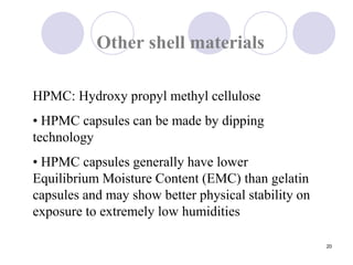20
Other shell materials
HPMC: Hydroxy propyl methyl cellulose
• HPMC capsules can be made by dipping
technology
• HPMC capsules generally have lower
Equilibrium Moisture Content (EMC) than gelatin
capsules and may show better physical stability on
exposure to extremely low humidities
 