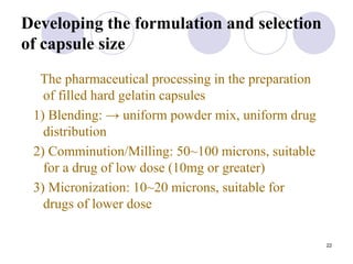 22
Developing the formulation and selection
of capsule size
The pharmaceutical processing in the preparation
of filled hard gelatin capsules
1) Blending: → uniform powder mix, uniform drug
distribution
2) Comminution/Milling: 50~100 microns, suitable
for a drug of low dose (10mg or greater)
3) Micronization: 10~20 microns, suitable for
drugs of lower dose
 
