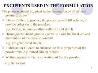 23
The pharmaceutical excipient in the preparation of filled hard
gelatin capsules
 Diluent/Filler: to produce the proper capsule fill volume; to
provide cohesion to the powders,
e.g. lactose, microcrystalline cellulose and starch
 Disintegrants/Disintegration agents: to assist the break-up and
distribution of the capsule contents
e.g. pre gelatinized starch
 Lubricant or Glidant: to enhance the flow properties of the
powder mix ,e.g. fumed silicon dioxide
 Wetting agents: to facilitate wetting of the dry powder
e.g. Surfactant
EXCIPIENTS USED IN THE FORMULATION
 