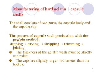 24
Manufacturing of hard gelatin capsule
shells`
The shell consists of two parts, the capsule body and
the capsule cap.
The process of capsule shell production with the
peg/pin method:
dipping→ drying → stripping→ trimming→
joining
The thickness of the gelatin walls must be strictly
controlled.
The caps are slightly larger in diameter than the
bodies.
 
