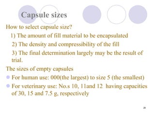 26
Capsule sizes
How to select capsule size?
1) The amount of fill material to be encapsulated
2) The density and compressibility of the fill
3) The final determination largely may be the result of
trial.
The sizes of empty capsules
 For human use: 000(the largest) to size 5 (the smallest)
 For veterinary use: No.s 10, 11and 12 having capacities
of 30, 15 and 7.5 g, respectively
 