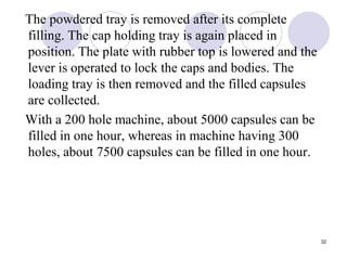 The powdered tray is removed after its complete
filling. The cap holding tray is again placed in
position. The plate with rubber top is lowered and the
lever is operated to lock the caps and bodies. The
loading tray is then removed and the filled capsules
are collected.
With a 200 hole machine, about 5000 capsules can be
filled in one hour, whereas in machine having 300
holes, about 7500 capsules can be filled in one hour.
32
 