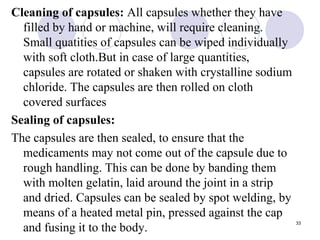 Cleaning of capsules: All capsules whether they have
filled by hand or machine, will require cleaning.
Small quatities of capsules can be wiped individually
with soft cloth.But in case of large quantities,
capsules are rotated or shaken with crystalline sodium
chloride. The capsules are then rolled on cloth
covered surfaces
Sealing of capsules:
The capsules are then sealed, to ensure that the
medicaments may not come out of the capsule due to
rough handling. This can be done by banding them
with molten gelatin, laid around the joint in a strip
and dried. Capsules can be sealed by spot welding, by
means of a heated metal pin, pressed against the cap
and fusing it to the body.
33
 