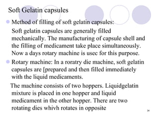 Soft Gelatin capsules
 Method of filling of soft gelatin capsules:
Soft gelatin capsules are generally filled
mechanically. The manufacturing of capsule shell and
the filling of medicament take place simultaneously.
Now a days rotary machine is usec for this purpose.
 Rotary machine: In a roratry die machine, soft gelatin
capsules are [prepared and then filled immediately
with the liquid medicaments.
The machine consists of two hoppers. Liquidgelatin
mixture is placed in one hopper and liquid
medicament in the other hopper. There are two
rotating dies whivh rotates in opposite 34
 