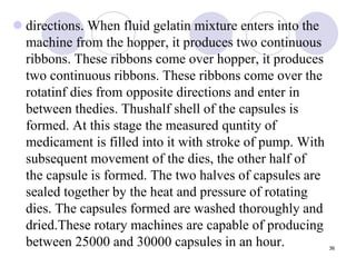  directions. When fluid gelatin mixture enters into the
machine from the hopper, it produces two continuous
ribbons. These ribbons come over hopper, it produces
two continuous ribbons. These ribbons come over the
rotatinf dies from opposite directions and enter in
between thedies. Thushalf shell of the capsules is
formed. At this stage the measured quntity of
medicament is filled into it with stroke of pump. With
subsequent movement of the dies, the other half of
the capsule is formed. The two halves of capsules are
sealed together by the heat and pressure of rotating
dies. The capsules formed are washed thoroughly and
dried.These rotary machines are capable of producing
between 25000 and 30000 capsules in an hour. 36
 