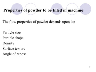 Properties of powder to be filled in machine
The flow properties of powder depends upon its:
Particle size
Particle shape
Density
Surface texture
Angle of repose
37
 