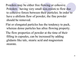 Powders may be either free flowing or cohesive.
Powders having very small size,resists to flow due
to cohesive forces between their particles. In order to
have a ubiform flow of powder, the fine powder
should be removed.
Flat or elongated particles has the tendency to pack,
whereas dense particles has afree flowing property.
The flow properties of powder at the time of their
filling in capsules, can be increased by adding
glidants like talc, stearic acid and magnesium
stearate.
38
 