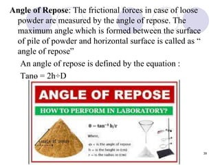 Angle of Repose: The frictional forces in case of loose
powder are measured by the angle of repose. The
maximum angle which is formed between the surface
of pile of powder and horizontal surface is called as “
angle of repose”
An angle of repose is defined by the equation :
Tanɵ = 2h
͟͟͟͟ ÷D
39
 