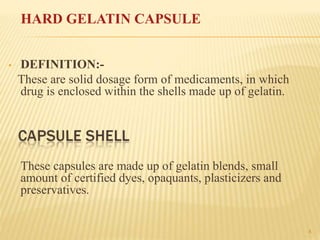 4
• DEFINITION:-
These are solid dosage form of medicaments, in which
drug is enclosed within the shells made up of gelatin.
These capsules are made up of gelatin blends, small
amount of certified dyes, opaquants, plasticizers and
preservatives.
HARD GELATIN CAPSULE
 