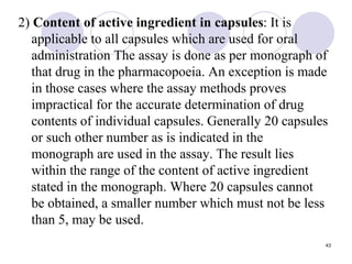 2) Content of active ingredient in capsules: It is
applicable to all capsules which are used for oral
administration The assay is done as per monograph of
that drug in the pharmacopoeia. An exception is made
in those cases where the assay methods proves
impractical for the accurate determination of drug
contents of individual capsules. Generally 20 capsules
or such other number as is indicated in the
monograph are used in the assay. The result lies
within the range of the content of active ingredient
stated in the monograph. Where 20 capsules cannot
be obtained, a smaller number which must not be less
than 5, may be used.
43
 