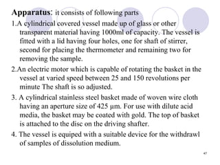 Apparatus: it consists of following parts
1.A cylindrical covered vessel made up of glass or other
transparent material having 1000ml of capacity. The vessel is
fitted with a lid having four holes, one for shaft of stirrer,
second for placing the thermometer and remaining two for
removing the sample.
2.An electric motor which is capable of rotating the basket in the
vessel at varied speed between 25 and 150 revolutions per
minute The shaft is so adjusted.
3. A cylindrical stainless steel basket made of woven wire cloth
having an aperture size of 425 µm. For use with dilute acid
media, the basket may be coated with gold. The top of basket
is attached to the disc on the driving shafter.
4. The vessel is equiped with a suitable device for the withdrawl
of samples of dissolution medium.
47
 