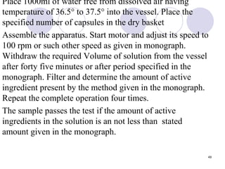 Place 1000ml of water free from dissolved air having
temperature of 36.5° to 37.5° into the vessel. Place the
specified number of capsules in the dry basket
Assemble the apparatus. Start motor and adjust its speed to
100 rpm or such other speed as given in monograph.
Withdraw the required Volume of solution from the vessel
after forty five minutes or after period specified in the
monograph. Filter and determine the amount of active
ingredient present by the method given in the monograph.
Repeat the complete operation four times.
The sample passes the test if the amount of active
ingredients in the solution is an not less than stated
amount given in the monograph.
49
 