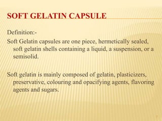 7
SOFT GELATIN CAPSULE
Definition:-
Soft Gelatin capsules are one piece, hermetically sealed,
soft gelatin shells containing a liquid, a suspension, or a
semisolid.
Soft gelatin is mainly composed of gelatin, plasticizers,
preservative, colouring and opacifying agents, flavoring
agents and sugars.
 