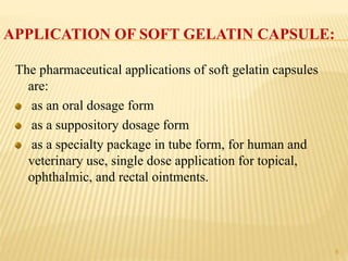 APPLICATION OF SOFT GELATIN CAPSULE:
The pharmaceutical applications of soft gelatin capsules
are:
as an oral dosage form
as a suppository dosage form
as a specialty package in tube form, for human and
veterinary use, single dose application for topical,
ophthalmic, and rectal ointments.
8
 