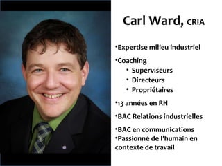 Carl Ward, CRIA Expertise milieu industriel Coaching Superviseurs Directeurs Propriétaires 13 années en RH BAC Relations industrielles BAC en communications Passionné de l’humain en contexte de travail