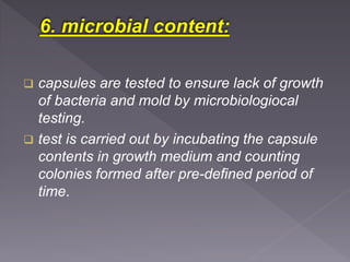  capsules are tested to ensure lack of growth
of bacteria and mold by microbiologiocal
testing.
 test is carried out by incubating the capsule
contents in growth medium and counting
colonies formed after pre-defined period of
time.
 