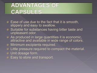  Ease of use due to the fact that it is smooth,
slippery and easy to swallow.
 Suitable for substances having bitter taste and
unpleasant odor.
 As produced in large quantities it is economic,
attractive and available in wide range of colors.
 Minimum excipients required.
 Little pressure required to compact the material.
 Unit dosage form.
 Easy to store and transport.
 