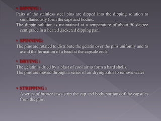 • DIPPING :
Pairs of the stainless steel pins are dipped into the dipping solution to
simultaneously form the caps and bodies.
The dippin solution is maintained at a temperature of about 50 degree
centigrade in a heated ,jacketed dipping pan.
• SPINNING:
The pins are rotated to distribute the gelatin over the pins unifomly and to
avoid the formation of a bead at the capsule ends.
• DRYING :
The gelatin is dried by a blast of cool air to form a hard shells.
The pins are moved through a series of air drying kilns to remove water
• STRIPPING :
A series of bronze jaws strip the cap and body portions of the capsules
from the pins.
 