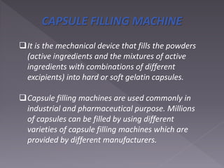 CAPSULE FILLING MACHINE
It is the mechanical device that fills the powders
(active ingredients and the mixtures of active
ingredients with combinations of different
excipients) into hard or soft gelatin capsules.
Capsule filling machines are used commonly in
industrial and pharmaceutical purpose. Millions
of capsules can be filled by using different
varieties of capsule filling machines which are
provided by different manufacturers.
 